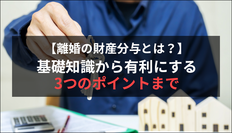 【離婚の財産分与とは？】基礎知識から有利にする3つのポイントまで