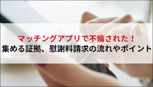マッチングアプリで不倫された！集める証拠、慰謝料請求の流れやポイント
