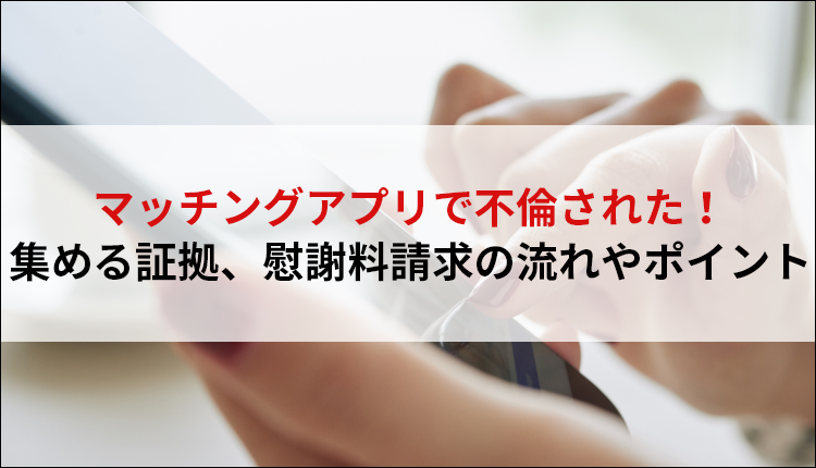 マッチングアプリで不倫された！集める証拠、慰謝料請求の流れやポイント