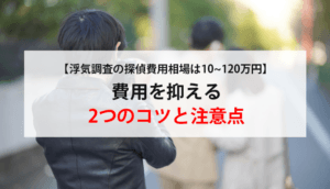 【浮気調査の探偵費用相場は10~120万円】費用を抑える2つのコツと注意点