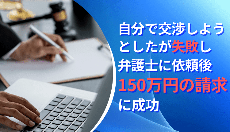自分で交渉しようとしたが失敗し、弁護士に依頼後150万円の請求に成功した事例