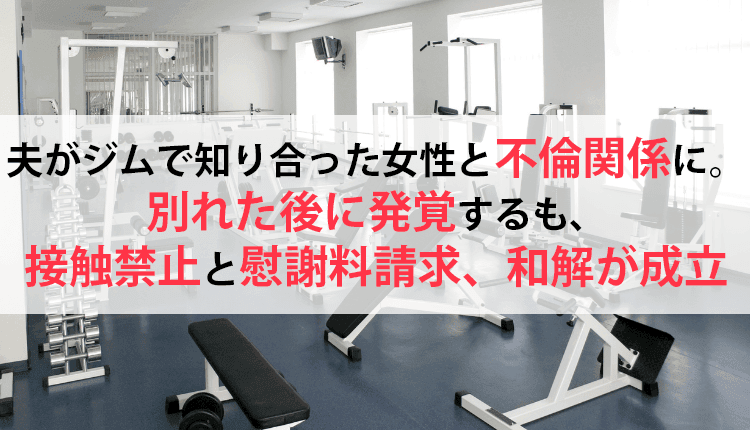 夫がジムで知り合った女性と不倫関係に。別れた後に発覚するも、接触禁止と慰謝料請求、和解が成立した事例