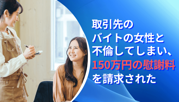 取引先のバイトの女性と不倫してしまい、150万円の慰謝料を請求された