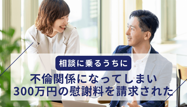 相談に乗るうちに不倫関係になってしまい、300万円の慰謝料を請求された事例