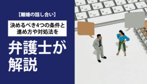 【離婚の話し合い】決めるべき4つの条件と進め方や対処法を弁護士が解説